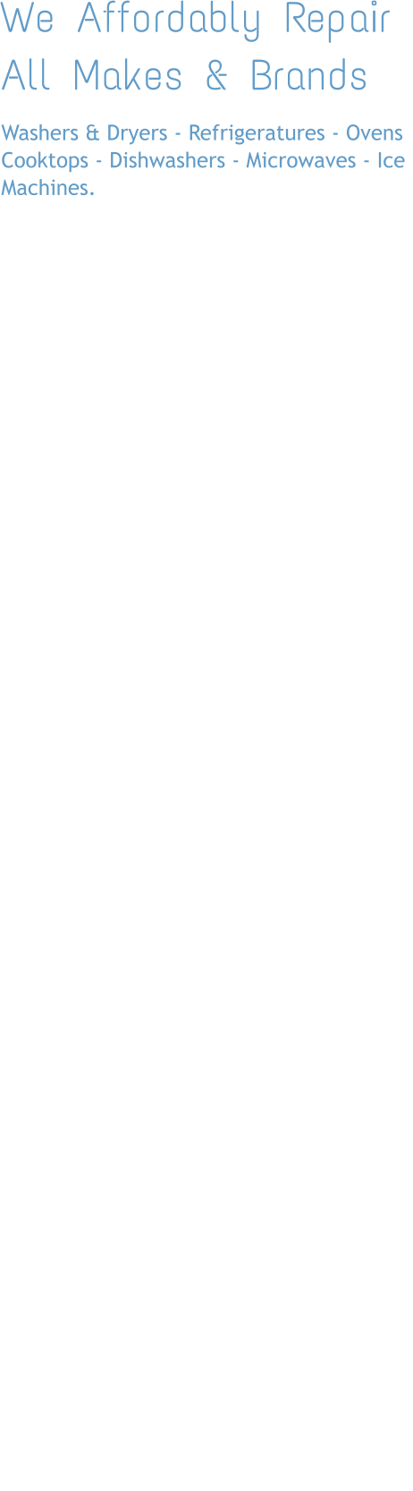 We Affordably Repair All Makes & Brands Washers & Dryers - Refrigeratures - Ovens Cooktops - Dishwashers - Microwaves - Ice Machines.        FREE ESTIMATES (with work)  Major Brands We Fix: Whirlpool, GE, Kenmore, Amana, Samsung, LG, Jenn-Air, Maytag, Kitchenaid, Frigidaire, Electrolux, Admiral, Estate, Hotpoint,Roper, Tappan, Thermador, Bosch, Viking, Sub-Zero and more.  Don’t see your appilance? Call us we probably fix it    OUR SERVICE AREA We service the entire  Greater Houston Area Houston, Galveston, Huntsville, Katy, Sugar Land, Pearland       CALL US NOW  We’ll See You Soon! (713) 263-7939